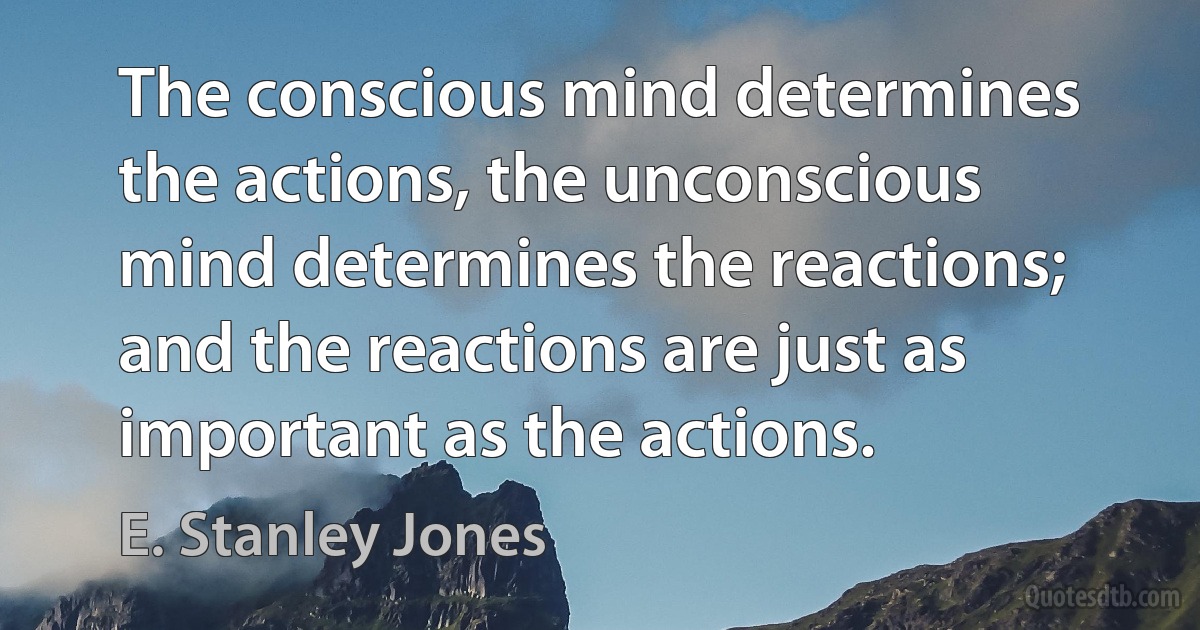 The conscious mind determines the actions, the unconscious mind determines the reactions; and the reactions are just as important as the actions. (E. Stanley Jones)