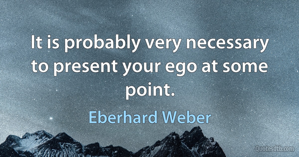 It is probably very necessary to present your ego at some point. (Eberhard Weber)