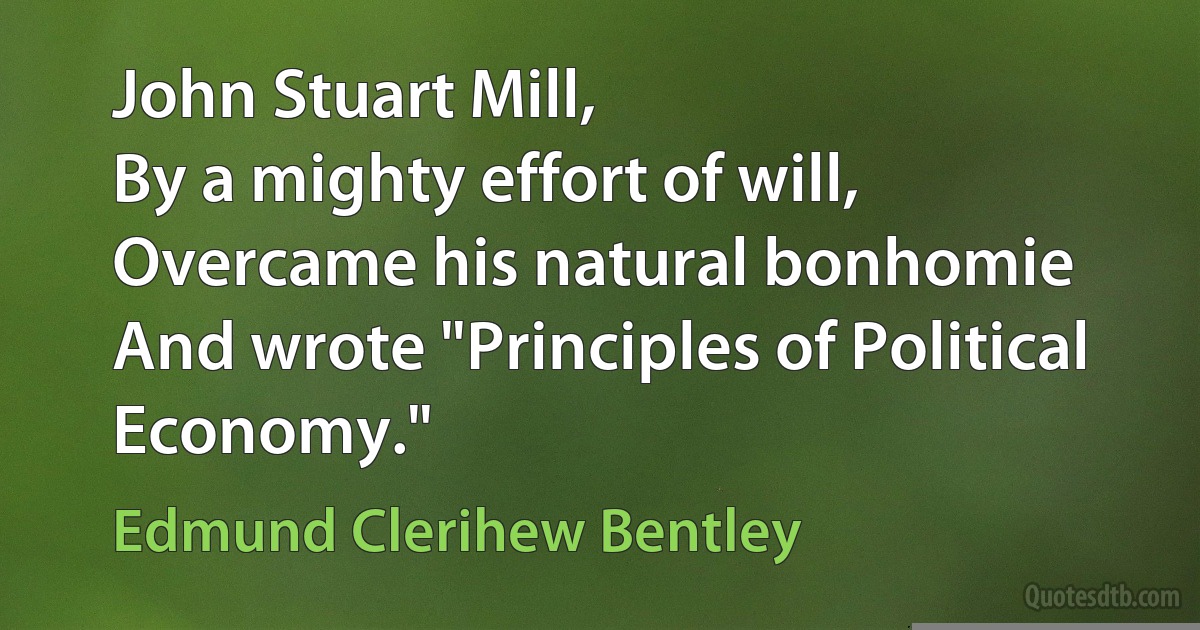 John Stuart Mill,
By a mighty effort of will,
Overcame his natural bonhomie
And wrote "Principles of Political Economy." (Edmund Clerihew Bentley)