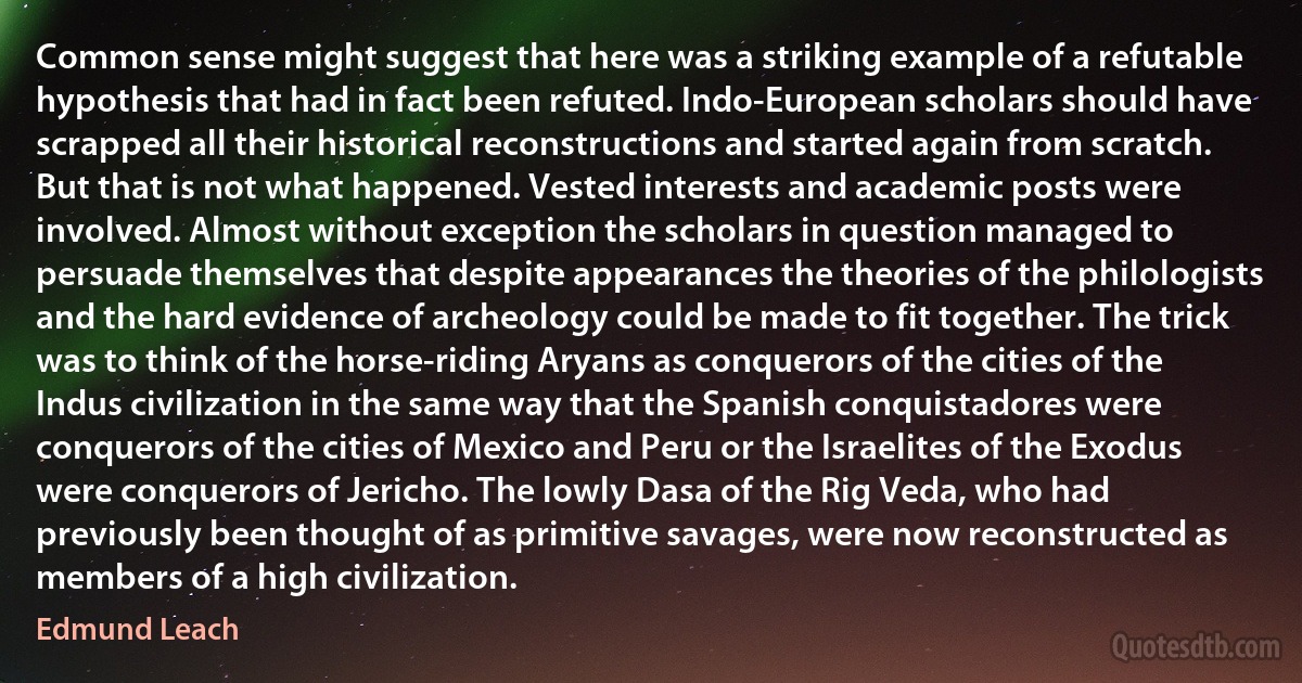 Common sense might suggest that here was a striking example of a refutable hypothesis that had in fact been refuted. Indo-European scholars should have scrapped all their historical reconstructions and started again from scratch. But that is not what happened. Vested interests and academic posts were involved. Almost without exception the scholars in question managed to persuade themselves that despite appearances the theories of the philologists and the hard evidence of archeology could be made to fit together. The trick was to think of the horse-riding Aryans as conquerors of the cities of the Indus civilization in the same way that the Spanish conquistadores were conquerors of the cities of Mexico and Peru or the Israelites of the Exodus were conquerors of Jericho. The lowly Dasa of the Rig Veda, who had previously been thought of as primitive savages, were now reconstructed as members of a high civilization. (Edmund Leach)