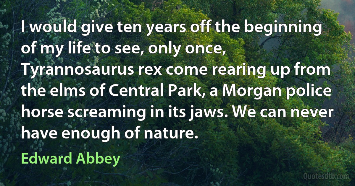 I would give ten years off the beginning of my life to see, only once, Tyrannosaurus rex come rearing up from the elms of Central Park, a Morgan police horse screaming in its jaws. We can never have enough of nature. (Edward Abbey)