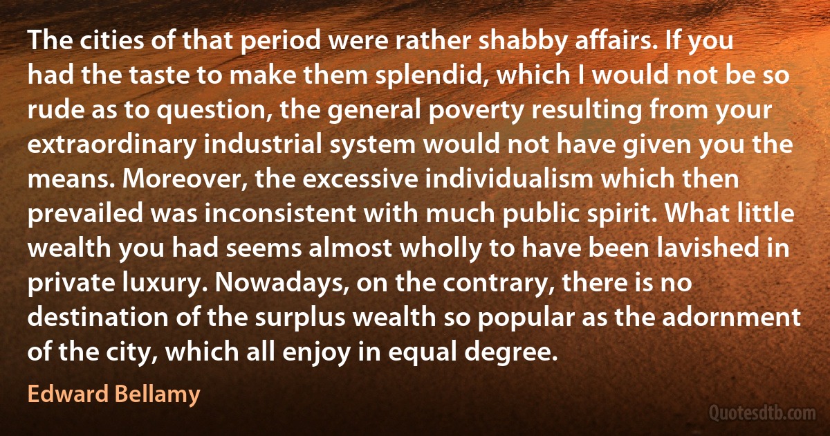 The cities of that period were rather shabby affairs. If you had the taste to make them splendid, which I would not be so rude as to question, the general poverty resulting from your extraordinary industrial system would not have given you the means. Moreover, the excessive individualism which then prevailed was inconsistent with much public spirit. What little wealth you had seems almost wholly to have been lavished in private luxury. Nowadays, on the contrary, there is no destination of the surplus wealth so popular as the adornment of the city, which all enjoy in equal degree. (Edward Bellamy)