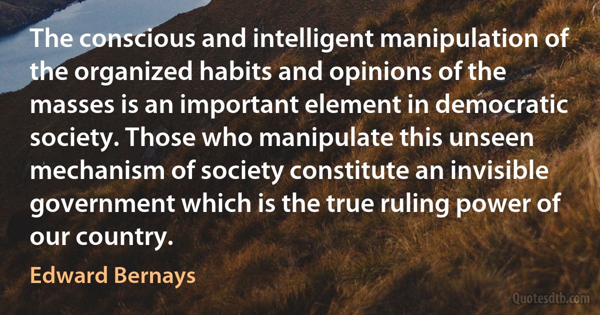 The conscious and intelligent manipulation of the organized habits and opinions of the masses is an important element in democratic society. Those who manipulate this unseen mechanism of society constitute an invisible government which is the true ruling power of our country. (Edward Bernays)