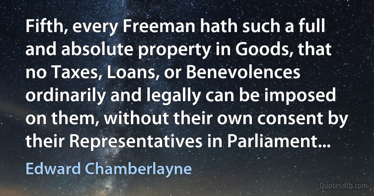 Fifth, every Freeman hath such a full and absolute property in Goods, that no Taxes, Loans, or Benevolences ordinarily and legally can be imposed on them, without their own consent by their Representatives in Parliament... (Edward Chamberlayne)