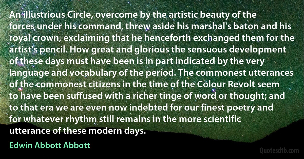 An illustrious Circle, overcome by the artistic beauty of the forces under his command, threw aside his marshal's baton and his royal crown, exclaiming that he henceforth exchanged them for the artist's pencil. How great and glorious the sensuous development of these days must have been is in part indicated by the very language and vocabulary of the period. The commonest utterances of the commonest citizens in the time of the Colour Revolt seem to have been suffused with a richer tinge of word or thought; and to that era we are even now indebted for our finest poetry and for whatever rhythm still remains in the more scientific utterance of these modern days. (Edwin Abbott Abbott)