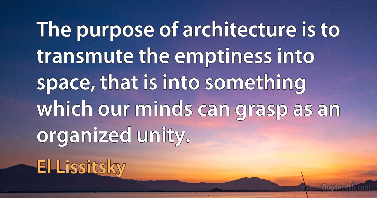 The purpose of architecture is to transmute the emptiness into space, that is into something which our minds can grasp as an organized unity. (El Lissitsky)