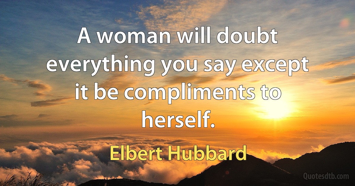 A woman will doubt everything you say except it be compliments to herself. (Elbert Hubbard)