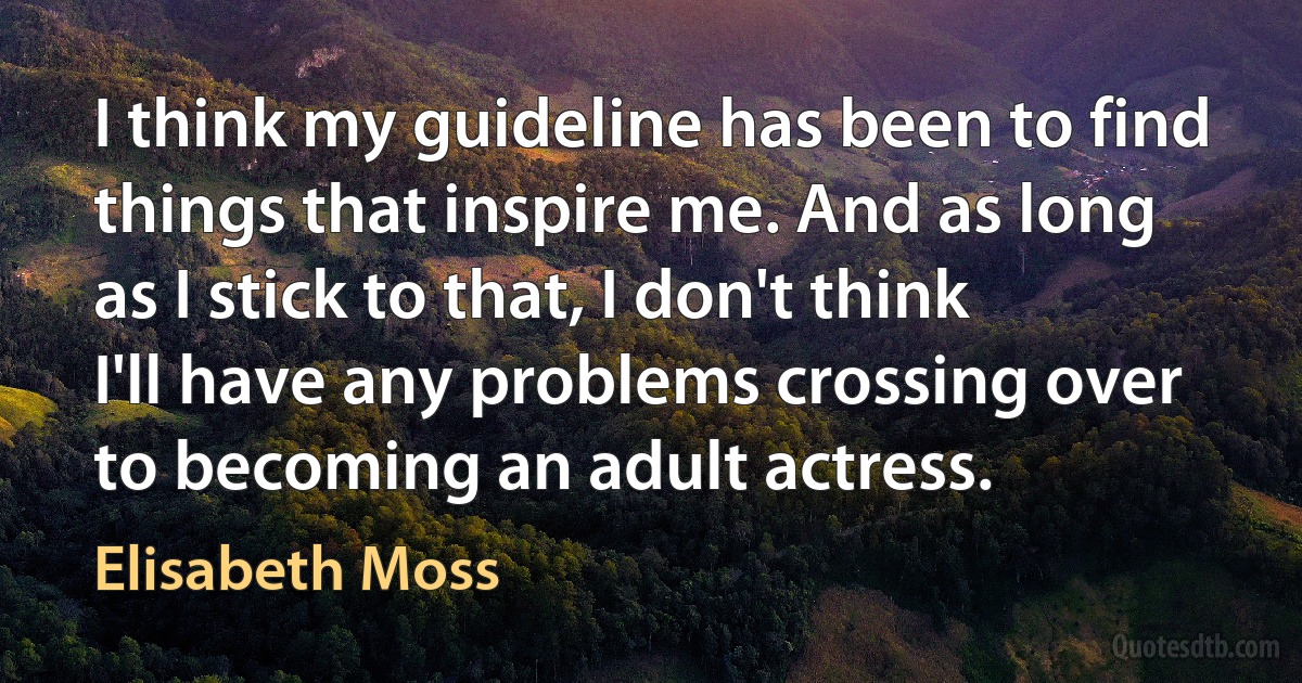 I think my guideline has been to find things that inspire me. And as long as I stick to that, I don't think I'll have any problems crossing over to becoming an adult actress. (Elisabeth Moss)