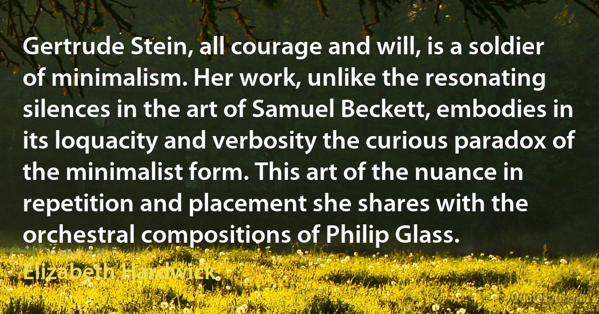 Gertrude Stein, all courage and will, is a soldier of minimalism. Her work, unlike the resonating silences in the art of Samuel Beckett, embodies in its loquacity and verbosity the curious paradox of the minimalist form. This art of the nuance in repetition and placement she shares with the orchestral compositions of Philip Glass. (Elizabeth Hardwick)