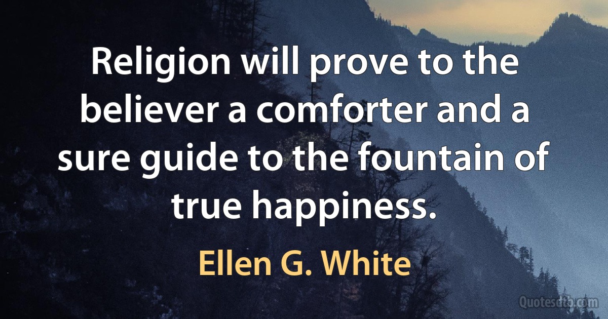 Religion will prove to the believer a comforter and a sure guide to the fountain of true happiness. (Ellen G. White)