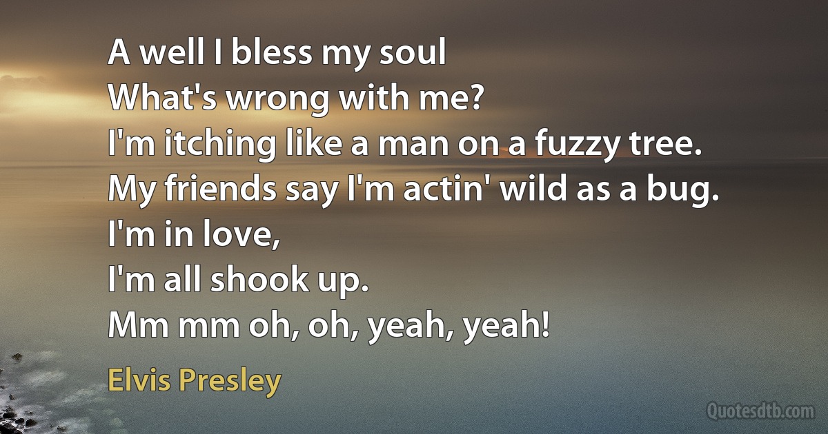 A well I bless my soul
What's wrong with me?
I'm itching like a man on a fuzzy tree.
My friends say I'm actin' wild as a bug.
I'm in love,
I'm all shook up.
Mm mm oh, oh, yeah, yeah! (Elvis Presley)