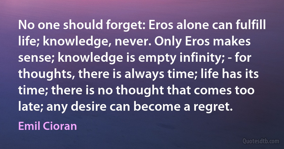 No one should forget: Eros alone can fulfill life; knowledge, never. Only Eros makes sense; knowledge is empty infinity; - for thoughts, there is always time; life has its time; there is no thought that comes too late; any desire can become a regret. (Emil Cioran)