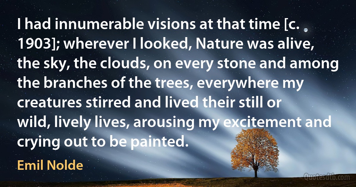 I had innumerable visions at that time [c. 1903]; wherever I looked, Nature was alive, the sky, the clouds, on every stone and among the branches of the trees, everywhere my creatures stirred and lived their still or wild, lively lives, arousing my excitement and crying out to be painted. (Emil Nolde)