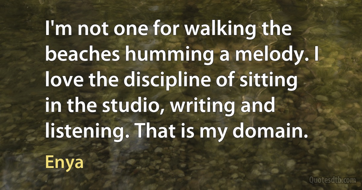 I'm not one for walking the beaches humming a melody. I love the discipline of sitting in the studio, writing and listening. That is my domain. (Enya)