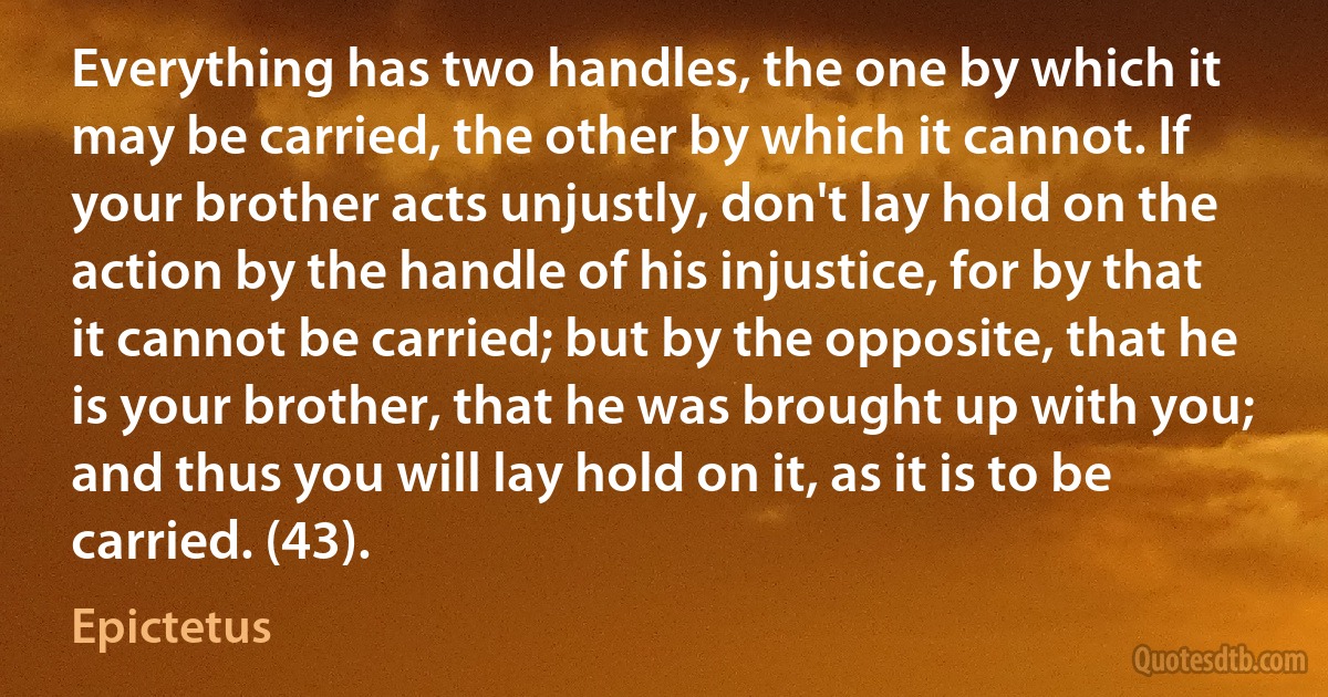 Everything has two handles, the one by which it may be carried, the other by which it cannot. If your brother acts unjustly, don't lay hold on the action by the handle of his injustice, for by that it cannot be carried; but by the opposite, that he is your brother, that he was brought up with you; and thus you will lay hold on it, as it is to be carried. (43). (Epictetus)