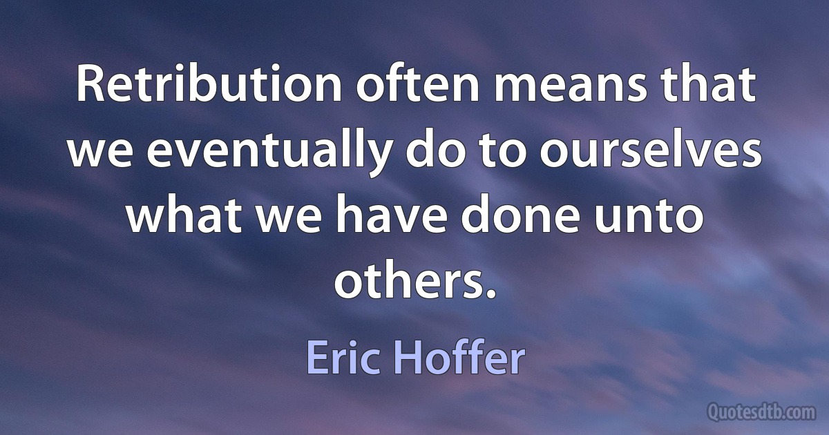 Retribution often means that we eventually do to ourselves what we have done unto others. (Eric Hoffer)