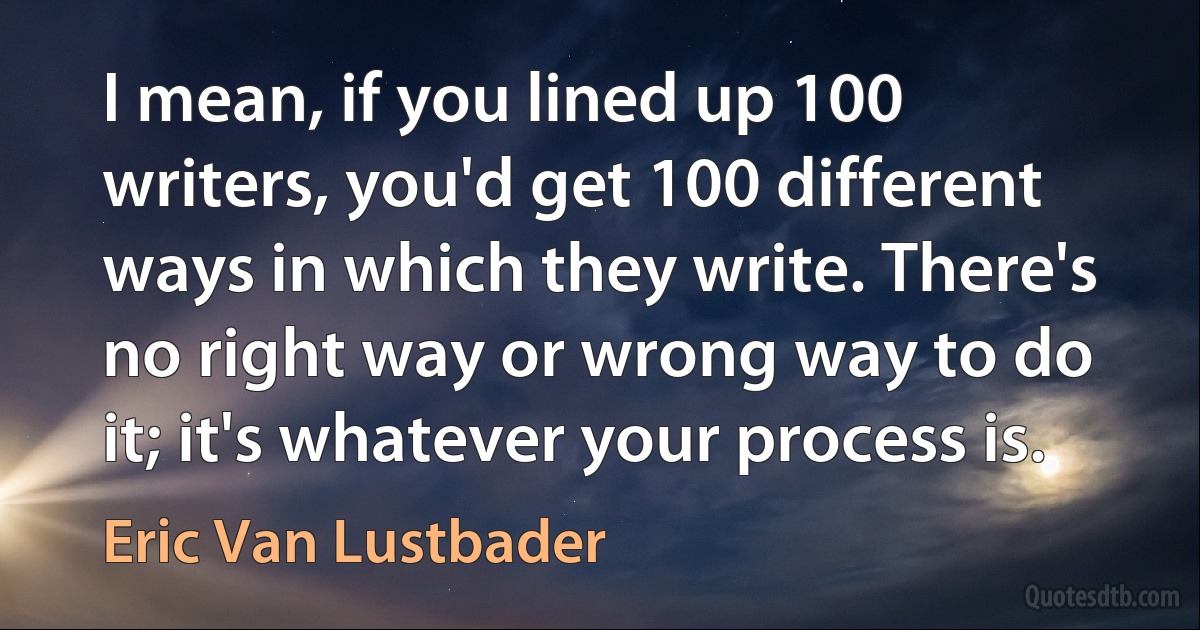 I mean, if you lined up 100 writers, you'd get 100 different ways in which they write. There's no right way or wrong way to do it; it's whatever your process is. (Eric Van Lustbader)