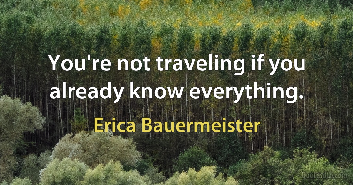 You're not traveling if you already know everything. (Erica Bauermeister)