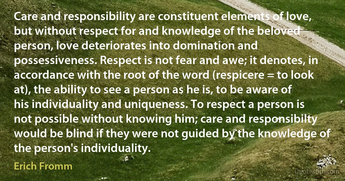 Care and responsibility are constituent elements of love, but without respect for and knowledge of the beloved person, love deteriorates into domination and possessiveness. Respect is not fear and awe; it denotes, in accordance with the root of the word (respicere = to look at), the ability to see a person as he is, to be aware of his individuality and uniqueness. To respect a person is not possible without knowing him; care and responsibilty would be blind if they were not guided by the knowledge of the person's individuality. (Erich Fromm)