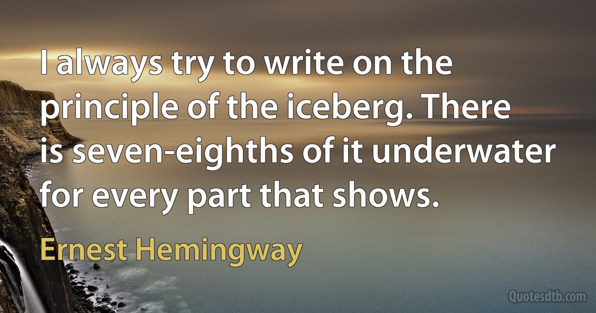 I always try to write on the principle of the iceberg. There is seven-eighths of it underwater for every part that shows. (Ernest Hemingway)