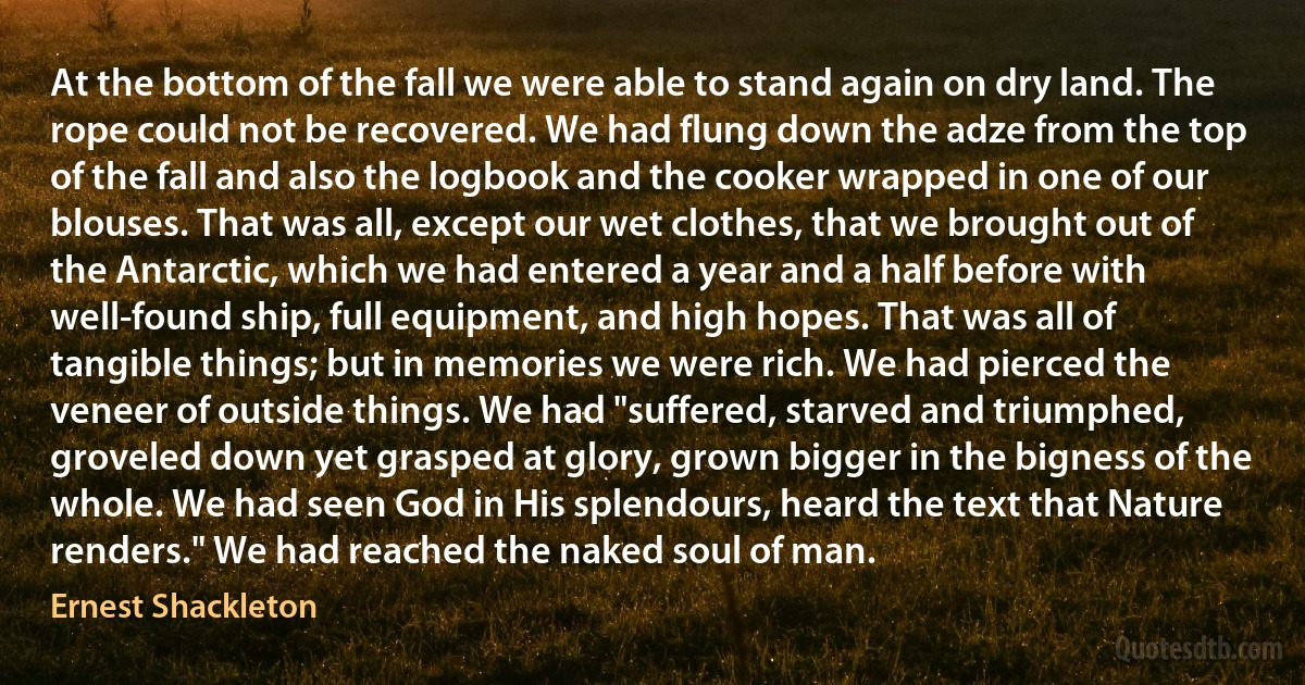 At the bottom of the fall we were able to stand again on dry land. The rope could not be recovered. We had flung down the adze from the top of the fall and also the logbook and the cooker wrapped in one of our blouses. That was all, except our wet clothes, that we brought out of the Antarctic, which we had entered a year and a half before with well-found ship, full equipment, and high hopes. That was all of tangible things; but in memories we were rich. We had pierced the veneer of outside things. We had "suffered, starved and triumphed, groveled down yet grasped at glory, grown bigger in the bigness of the whole. We had seen God in His splendours, heard the text that Nature renders." We had reached the naked soul of man. (Ernest Shackleton)