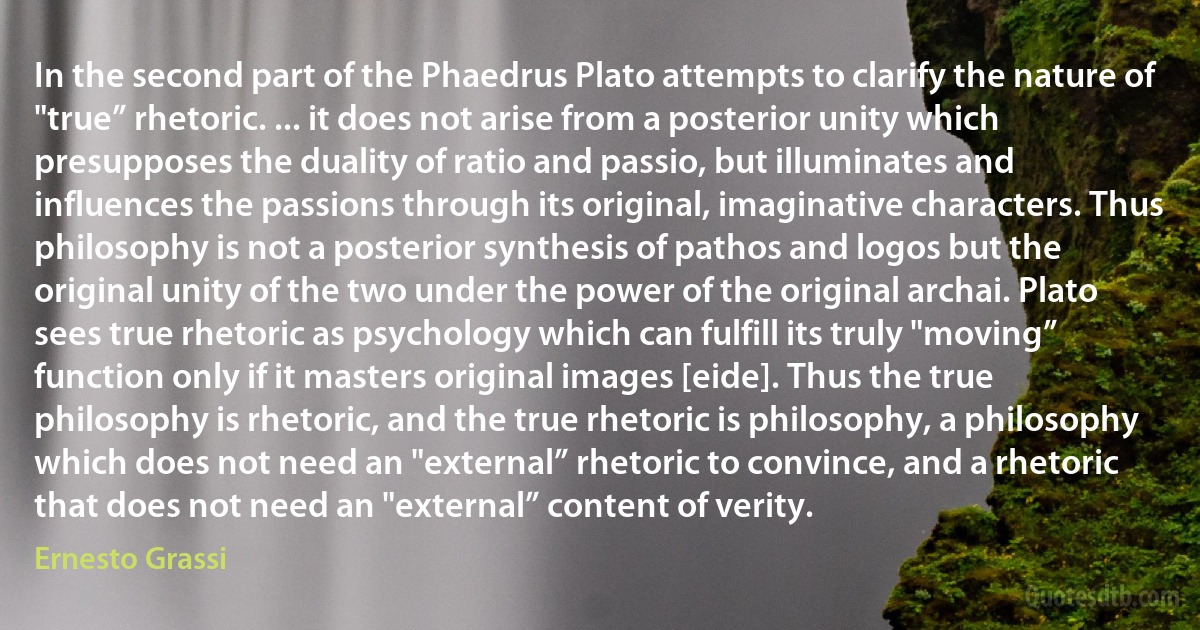 In the second part of the Phaedrus Plato attempts to clarify the nature of "true” rhetoric. ... it does not arise from a posterior unity which presupposes the duality of ratio and passio, but illuminates and influences the passions through its original, imaginative characters. Thus philosophy is not a posterior synthesis of pathos and logos but the original unity of the two under the power of the original archai. Plato sees true rhetoric as psychology which can fulfill its truly "moving” function only if it masters original images [eide]. Thus the true philosophy is rhetoric, and the true rhetoric is philosophy, a philosophy which does not need an "external” rhetoric to convince, and a rhetoric that does not need an "external” content of verity. (Ernesto Grassi)