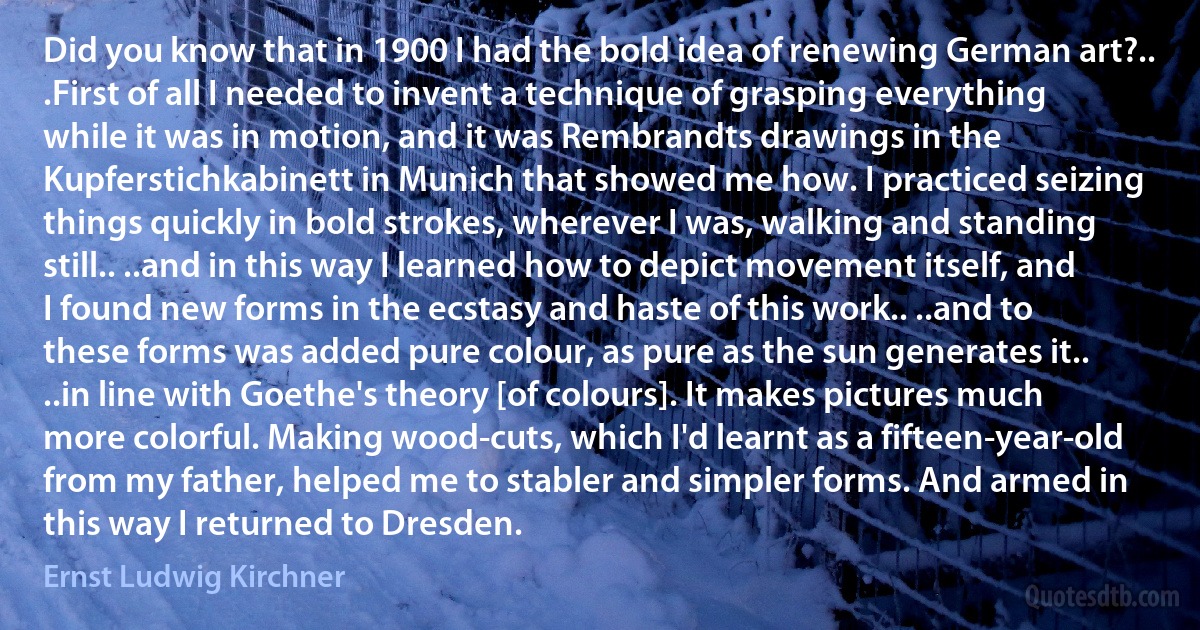 Did you know that in 1900 I had the bold idea of renewing German art?.. .First of all I needed to invent a technique of grasping everything while it was in motion, and it was Rembrandts drawings in the Kupferstichkabinett in Munich that showed me how. I practiced seizing things quickly in bold strokes, wherever I was, walking and standing still.. ..and in this way I learned how to depict movement itself, and I found new forms in the ecstasy and haste of this work.. ..and to these forms was added pure colour, as pure as the sun generates it.. ..in line with Goethe's theory [of colours]. It makes pictures much more colorful. Making wood-cuts, which I'd learnt as a fifteen-year-old from my father, helped me to stabler and simpler forms. And armed in this way I returned to Dresden. (Ernst Ludwig Kirchner)