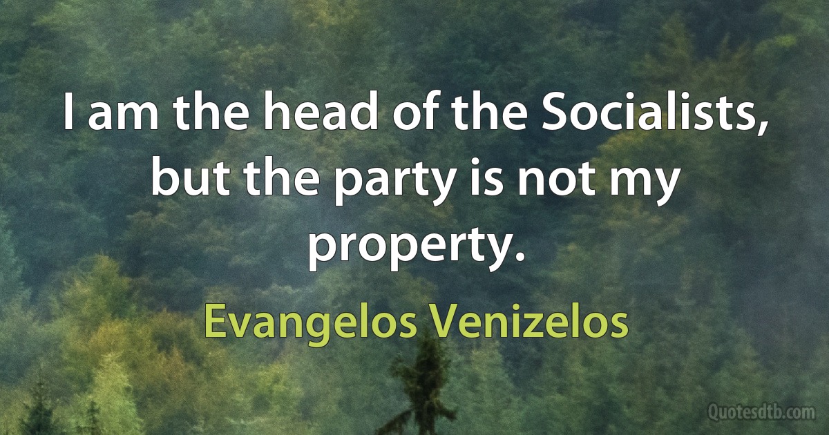 I am the head of the Socialists, but the party is not my property. (Evangelos Venizelos)