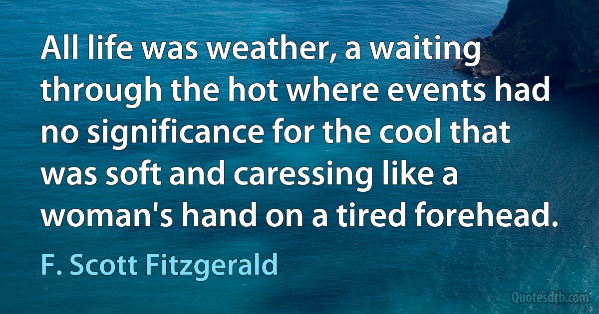 All life was weather, a waiting through the hot where events had no significance for the cool that was soft and caressing like a woman's hand on a tired forehead. (F. Scott Fitzgerald)