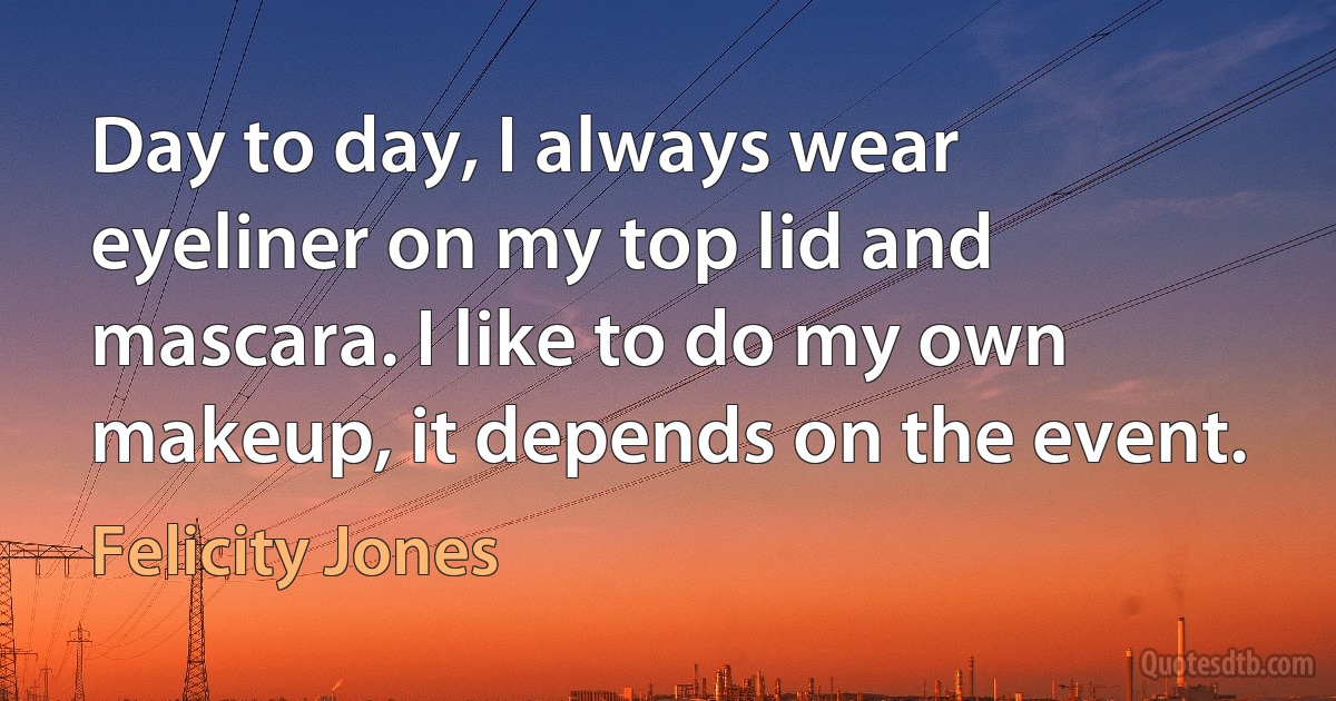 Day to day, I always wear eyeliner on my top lid and mascara. I like to do my own makeup, it depends on the event. (Felicity Jones)