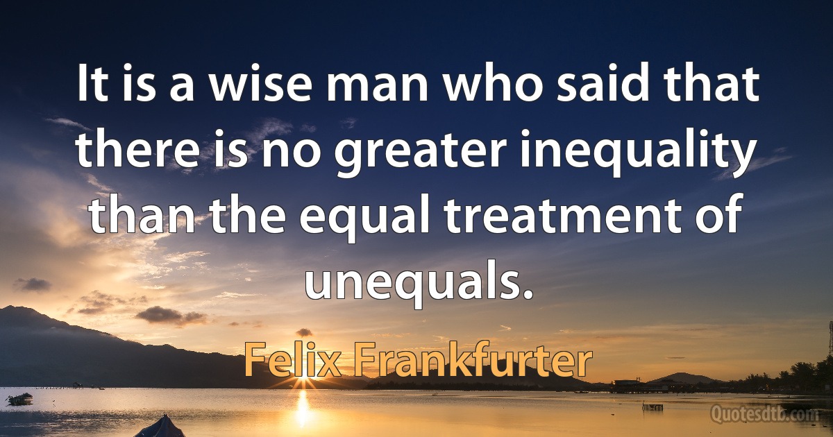 It is a wise man who said that there is no greater inequality than the equal treatment of unequals. (Felix Frankfurter)