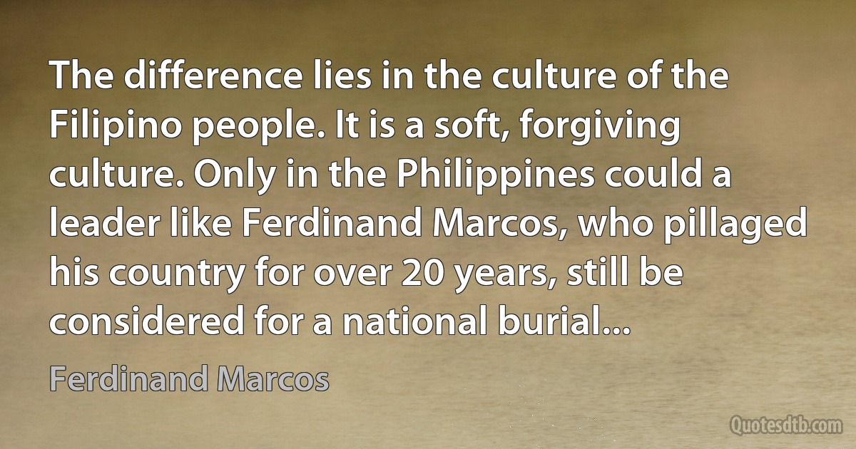 The difference lies in the culture of the Filipino people. It is a soft, forgiving culture. Only in the Philippines could a leader like Ferdinand Marcos, who pillaged his country for over 20 years, still be considered for a national burial... (Ferdinand Marcos)