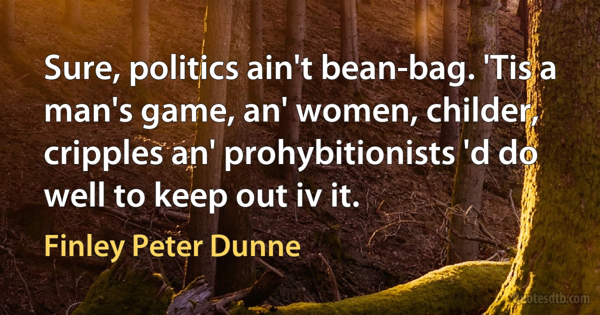 Sure, politics ain't bean-bag. 'Tis a man's game, an' women, childer, cripples an' prohybitionists 'd do well to keep out iv it. (Finley Peter Dunne)