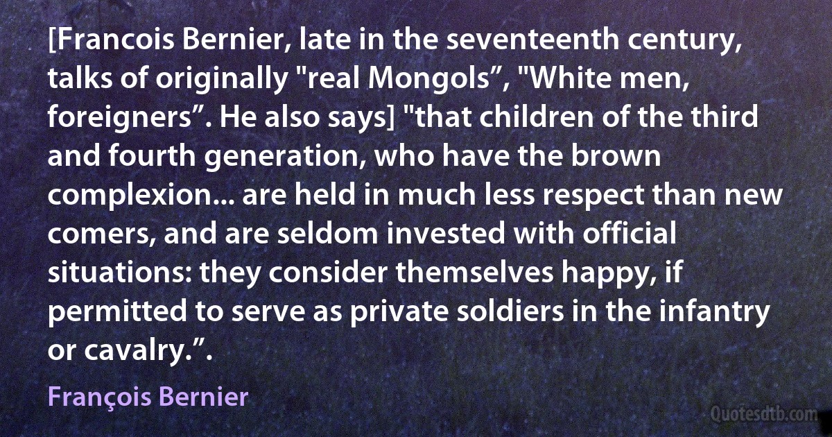 [Francois Bernier, late in the seventeenth century, talks of originally "real Mongols”, "White men, foreigners”. He also says] "that children of the third and fourth generation, who have the brown complexion... are held in much less respect than new comers, and are seldom invested with official situations: they consider themselves happy, if permitted to serve as private soldiers in the infantry or cavalry.”. (François Bernier)