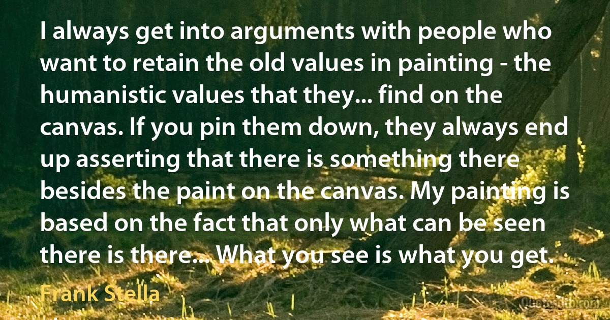 I always get into arguments with people who want to retain the old values in painting - the humanistic values that they... find on the canvas. If you pin them down, they always end up asserting that there is something there besides the paint on the canvas. My painting is based on the fact that only what can be seen there is there... What you see is what you get. (Frank Stella)