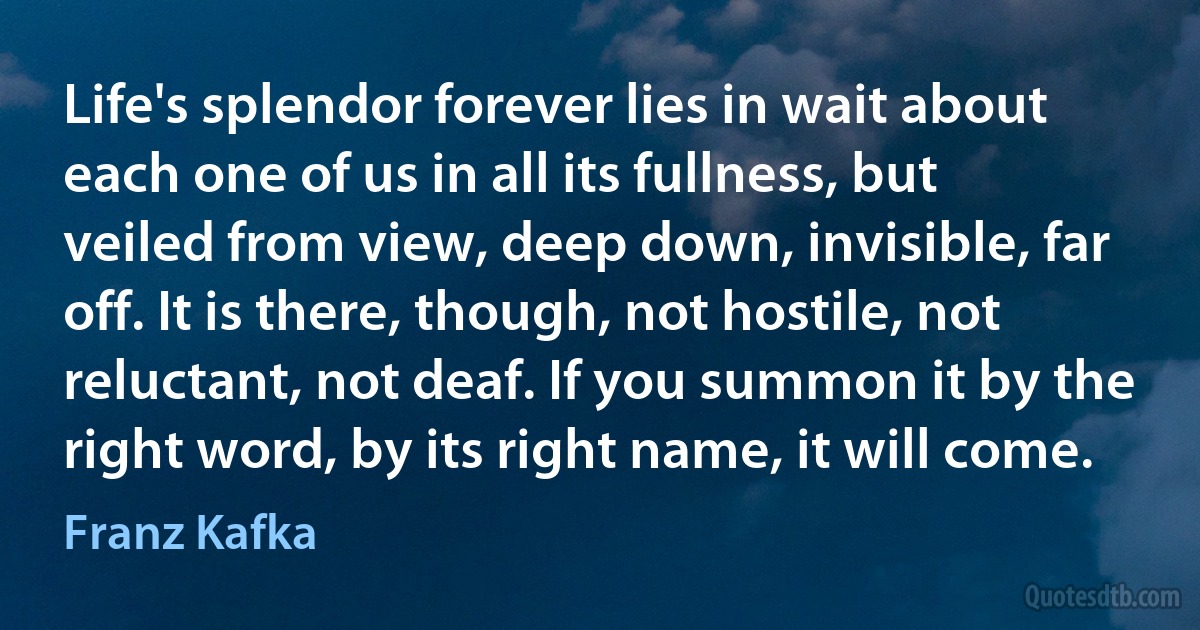 Life's splendor forever lies in wait about each one of us in all its fullness, but veiled from view, deep down, invisible, far off. It is there, though, not hostile, not reluctant, not deaf. If you summon it by the right word, by its right name, it will come. (Franz Kafka)