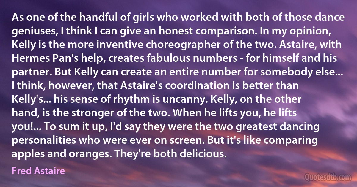 As one of the handful of girls who worked with both of those dance geniuses, I think I can give an honest comparison. In my opinion, Kelly is the more inventive choreographer of the two. Astaire, with Hermes Pan's help, creates fabulous numbers - for himself and his partner. But Kelly can create an entire number for somebody else... I think, however, that Astaire's coordination is better than Kelly's... his sense of rhythm is uncanny. Kelly, on the other hand, is the stronger of the two. When he lifts you, he lifts you!... To sum it up, I'd say they were the two greatest dancing personalities who were ever on screen. But it's like comparing apples and oranges. They're both delicious. (Fred Astaire)