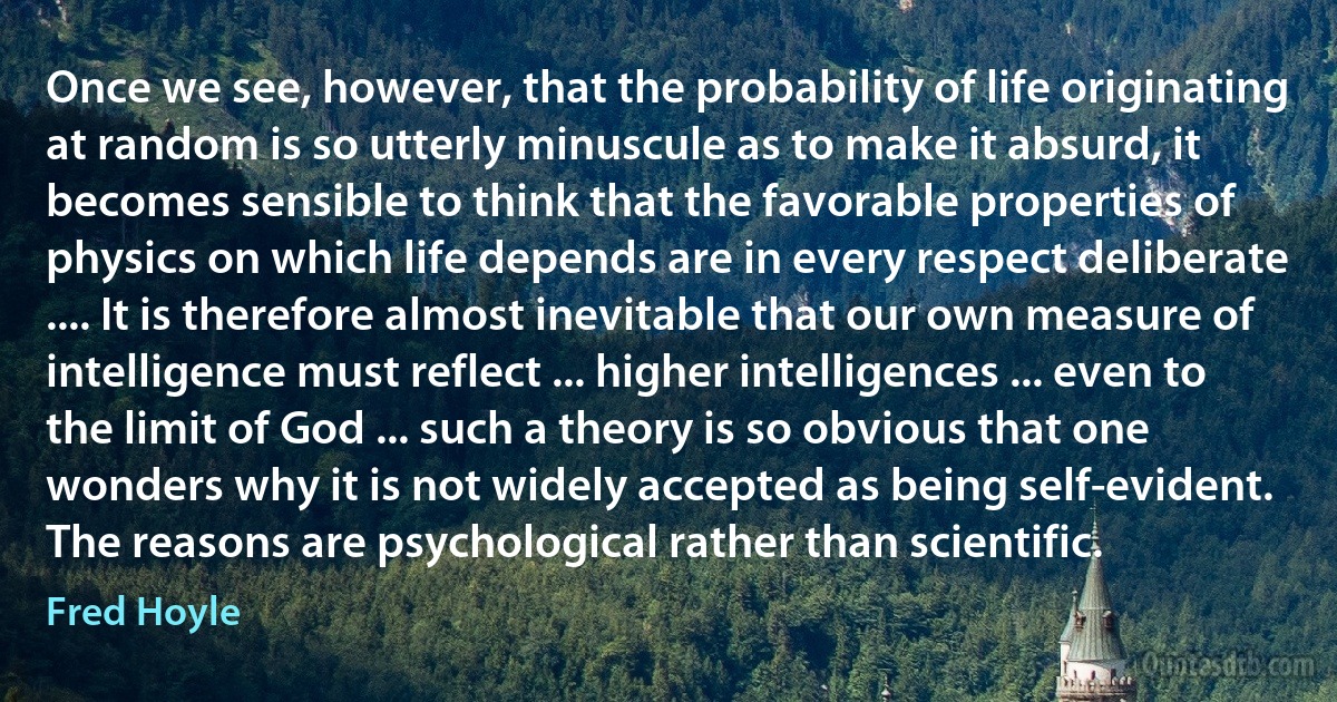 Once we see, however, that the probability of life originating at random is so utterly minuscule as to make it absurd, it becomes sensible to think that the favorable properties of physics on which life depends are in every respect deliberate .... It is therefore almost inevitable that our own measure of intelligence must reflect ... higher intelligences ... even to the limit of God ... such a theory is so obvious that one wonders why it is not widely accepted as being self-evident. The reasons are psychological rather than scientific. (Fred Hoyle)