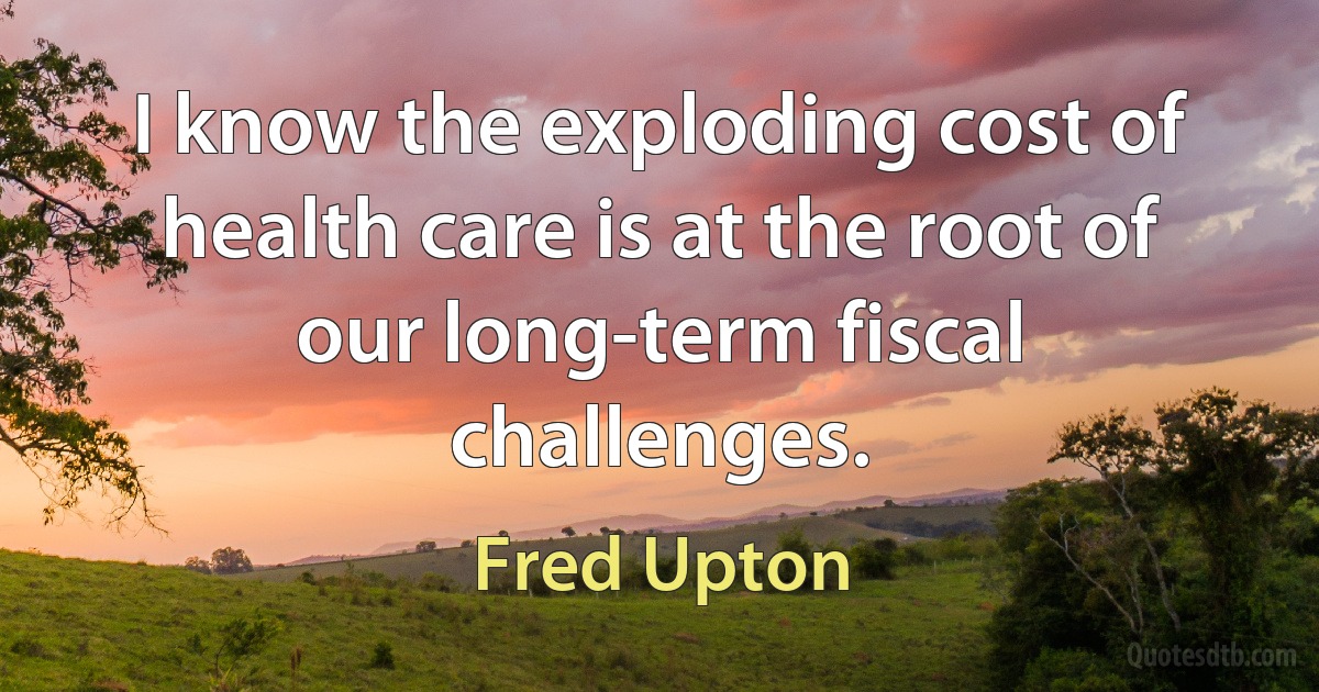 I know the exploding cost of health care is at the root of our long-term fiscal challenges. (Fred Upton)