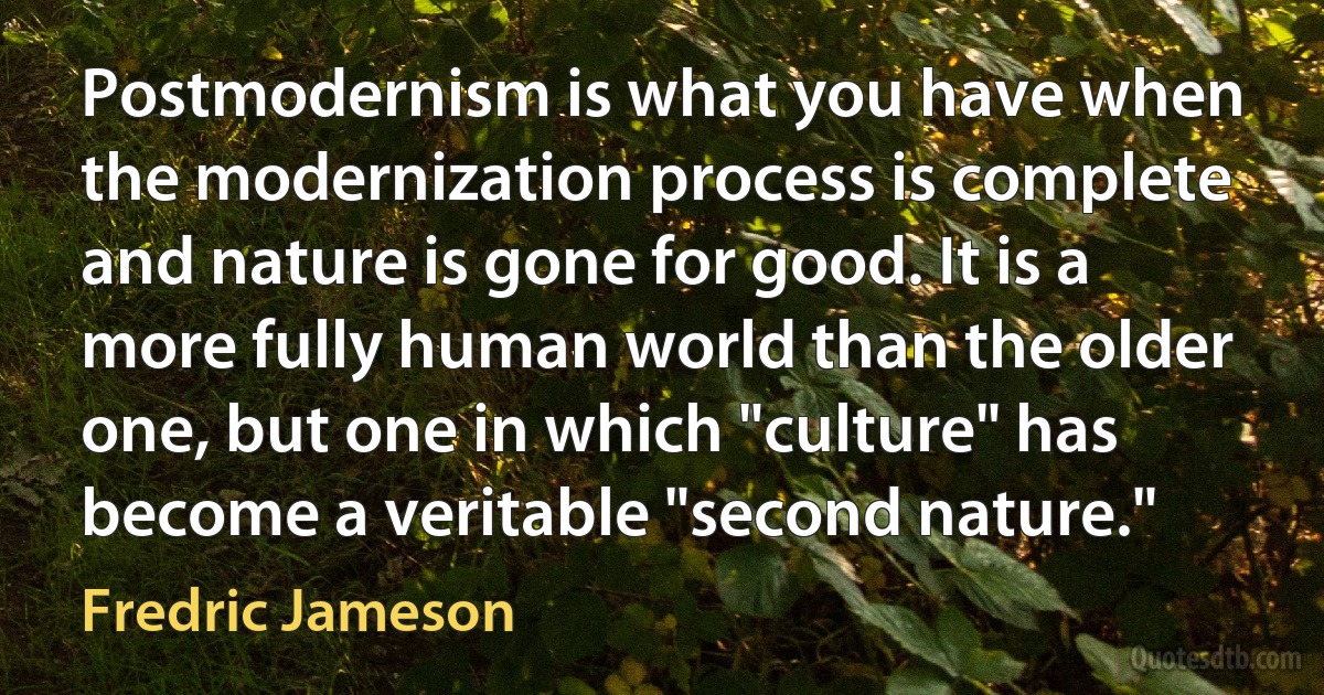 Postmodernism is what you have when the modernization process is complete and nature is gone for good. It is a more fully human world than the older one, but one in which "culture" has become a veritable "second nature." (Fredric Jameson)