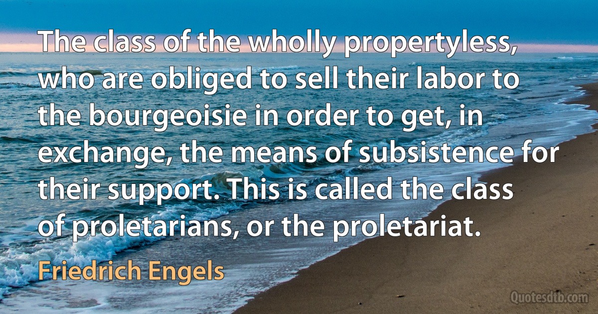 The class of the wholly propertyless, who are obliged to sell their labor to the bourgeoisie in order to get, in exchange, the means of subsistence for their support. This is called the class of proletarians, or the proletariat. (Friedrich Engels)