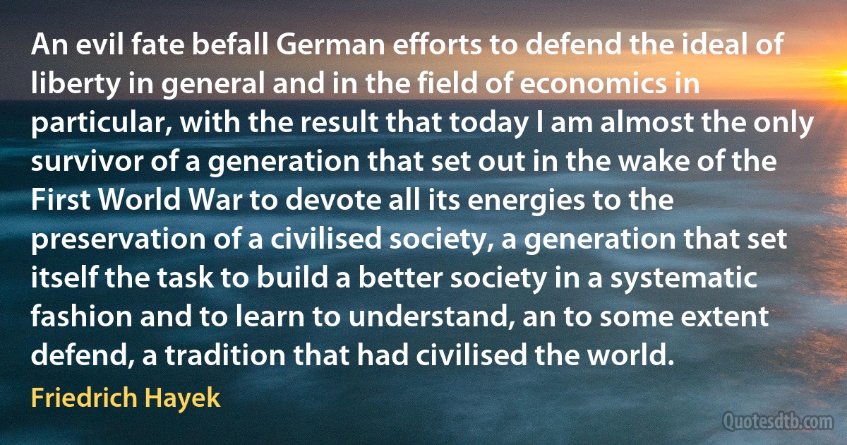 An evil fate befall German efforts to defend the ideal of liberty in general and in the field of economics in particular, with the result that today I am almost the only survivor of a generation that set out in the wake of the First World War to devote all its energies to the preservation of a civilised society, a generation that set itself the task to build a better society in a systematic fashion and to learn to understand, an to some extent defend, a tradition that had civilised the world. (Friedrich Hayek)