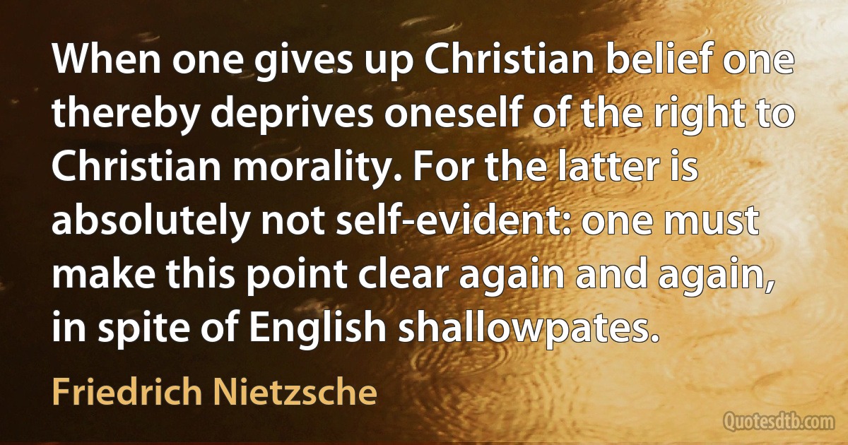 When one gives up Christian belief one thereby deprives oneself of the right to Christian morality. For the latter is absolutely not self-evident: one must make this point clear again and again, in spite of English shallowpates. (Friedrich Nietzsche)