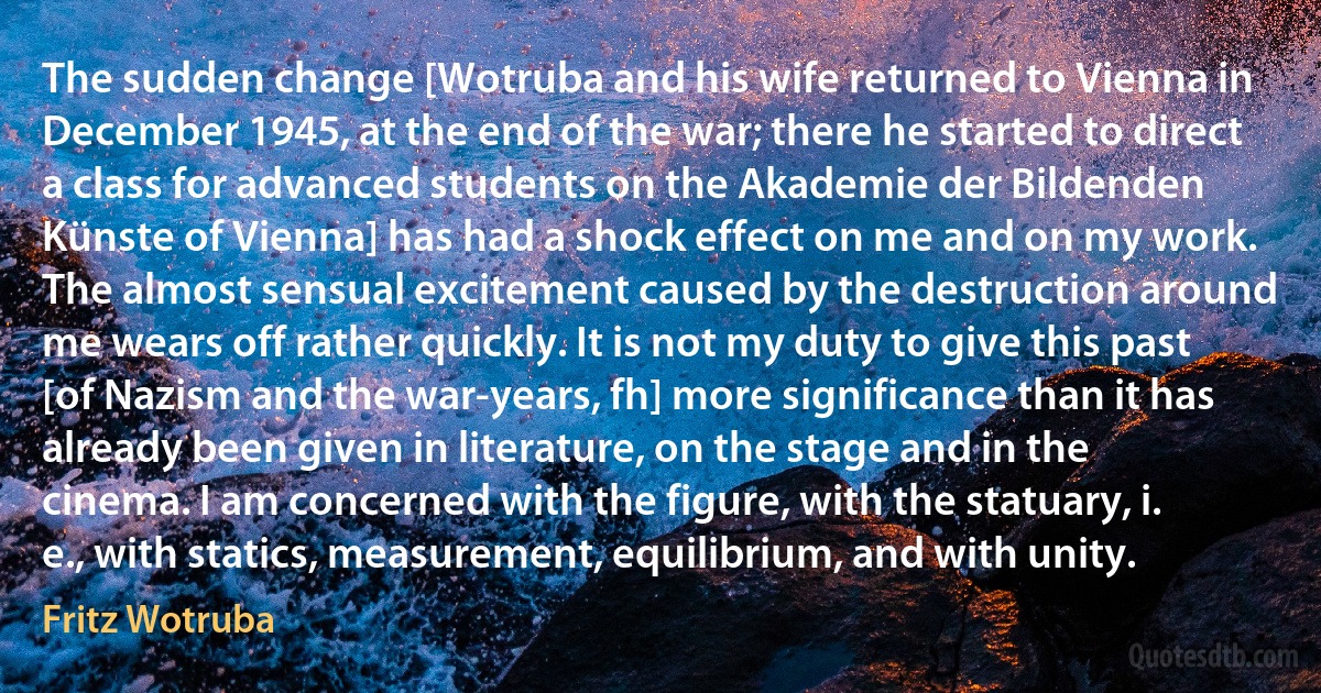 The sudden change [Wotruba and his wife returned to Vienna in December 1945, at the end of the war; there he started to direct a class for advanced students on the Akademie der Bildenden Künste of Vienna] has had a shock effect on me and on my work. The almost sensual excitement caused by the destruction around me wears off rather quickly. It is not my duty to give this past [of Nazism and the war-years, fh] more significance than it has already been given in literature, on the stage and in the cinema. I am concerned with the figure, with the statuary, i. e., with statics, measurement, equilibrium, and with unity. (Fritz Wotruba)