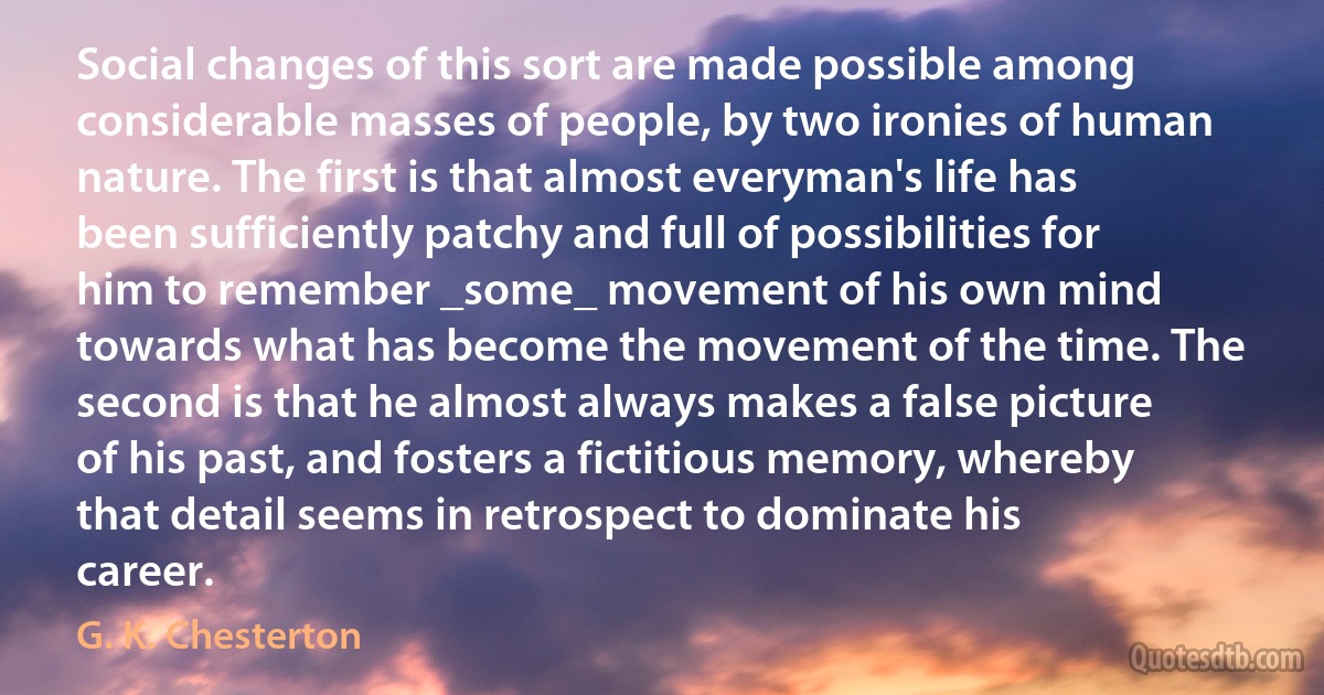 Social changes of this sort are made possible among considerable masses of people, by two ironies of human nature. The first is that almost everyman's life has been sufficiently patchy and full of possibilities for him to remember _some_ movement of his own mind towards what has become the movement of the time. The second is that he almost always makes a false picture of his past, and fosters a fictitious memory, whereby that detail seems in retrospect to dominate his career. (G. K. Chesterton)