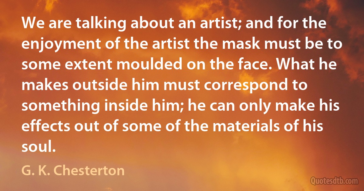 We are talking about an artist; and for the enjoyment of the artist the mask must be to some extent moulded on the face. What he makes outside him must correspond to something inside him; he can only make his effects out of some of the materials of his soul. (G. K. Chesterton)