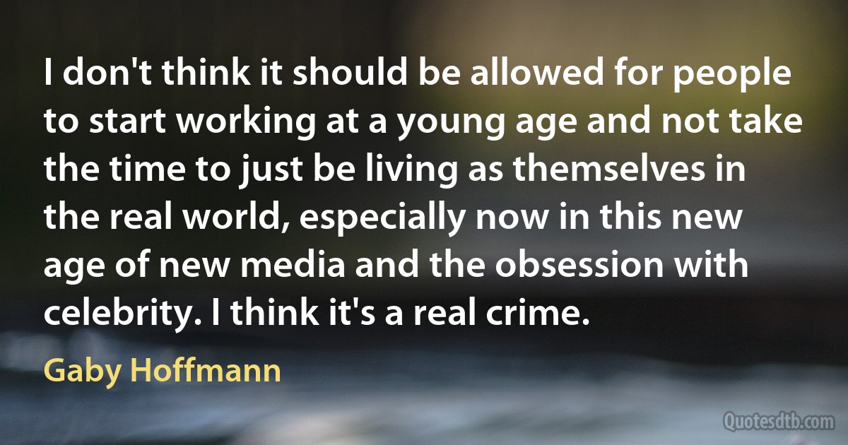 I don't think it should be allowed for people to start working at a young age and not take the time to just be living as themselves in the real world, especially now in this new age of new media and the obsession with celebrity. I think it's a real crime. (Gaby Hoffmann)