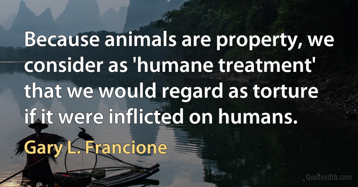 Because animals are property, we consider as 'humane treatment' that we would regard as torture if it were inflicted on humans. (Gary L. Francione)