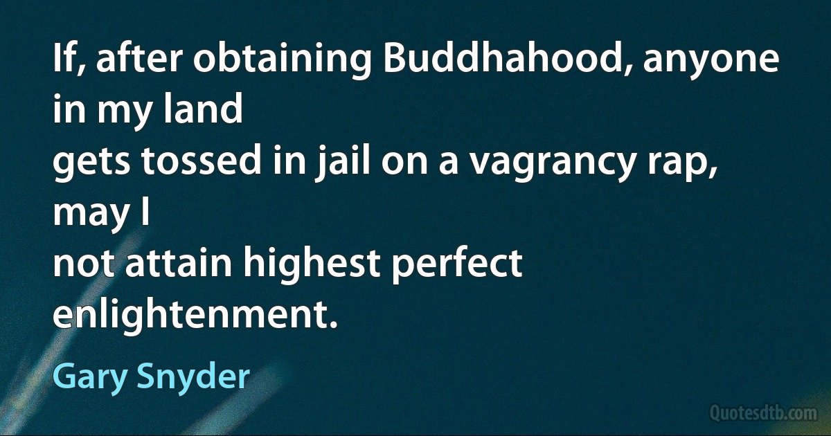 If, after obtaining Buddhahood, anyone in my land
gets tossed in jail on a vagrancy rap, may I
not attain highest perfect enlightenment. (Gary Snyder)