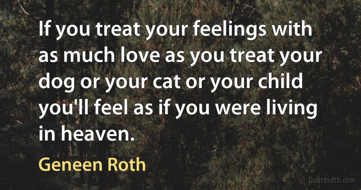 If you treat your feelings with as much love as you treat your dog or your cat or your child you'll feel as if you were living in heaven. (Geneen Roth)